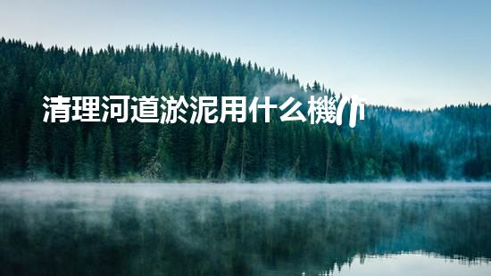 清理河道淤泥用什么機(jī)器好清淤工程技術(shù)革新：如何提升施工效率與安全性？